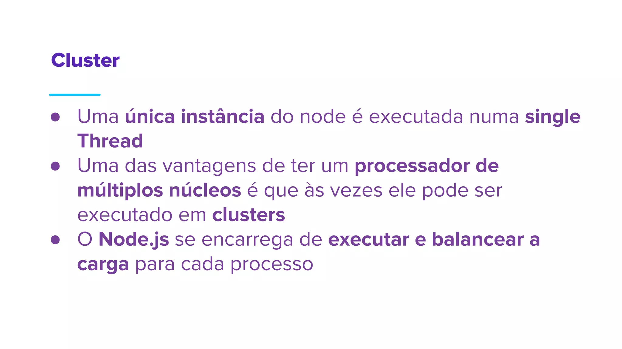 ● Uma única instância do node é executada numa single
Thread
● Uma das vantagens de ter um processador de
múltiplos núcleos é que às vezes ele pode ser
executado em clusters
● O Node.js se encarrega de executar e balancear a
carga para cada processo
Cluster
 
