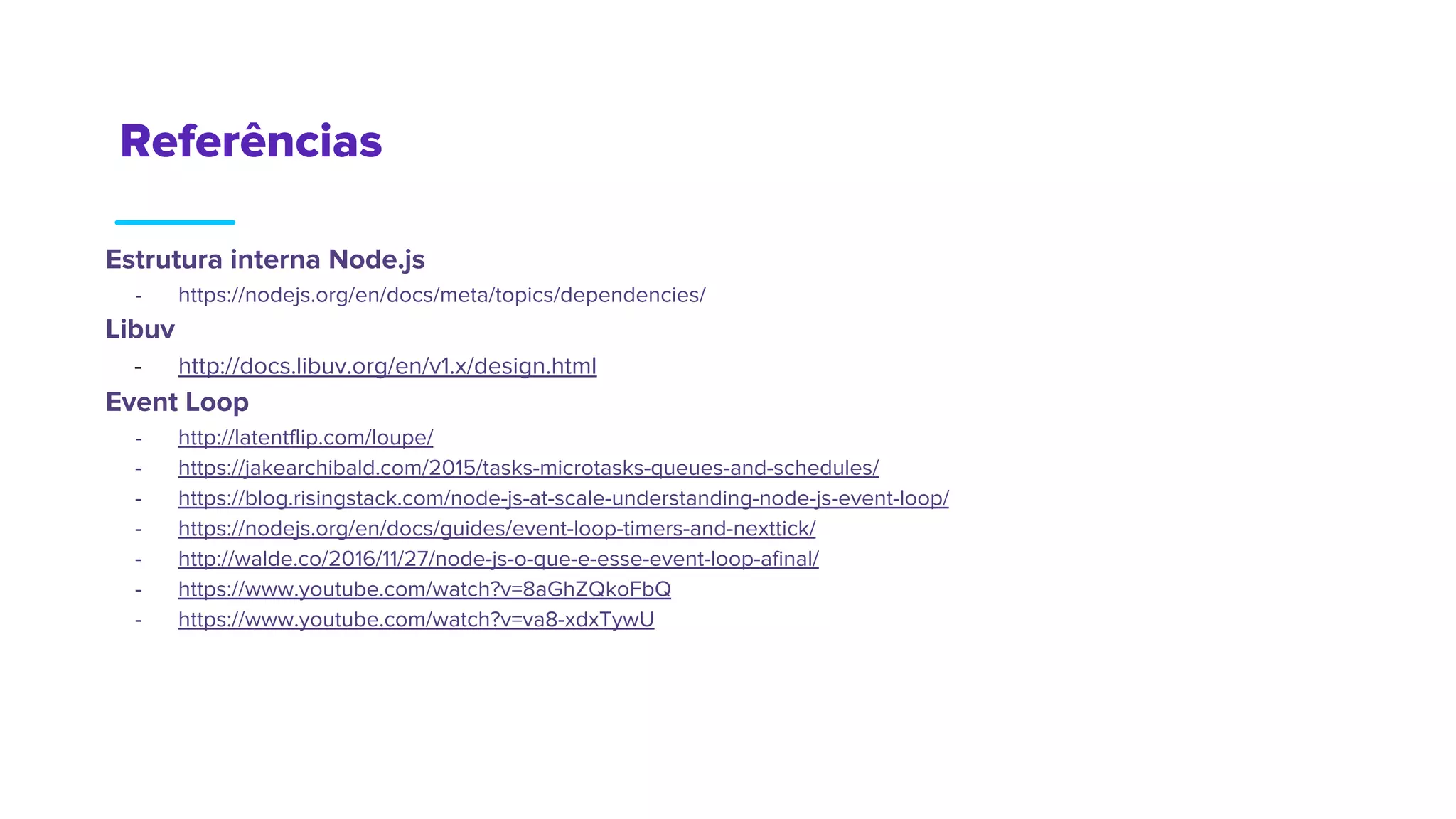 Referências
Estrutura interna Node.js
- https://nodejs.org/en/docs/meta/topics/dependencies/
Libuv
- http://docs.libuv.org/en/v1.x/design.html
Event Loop
- http://latentflip.com/loupe/
- https://jakearchibald.com/2015/tasks-microtasks-queues-and-schedules/
- https://blog.risingstack.com/node-js-at-scale-understanding-node-js-event-loop/
- https://nodejs.org/en/docs/guides/event-loop-timers-and-nexttick/
- http://walde.co/2016/11/27/node-js-o-que-e-esse-event-loop-afinal/
- https://www.youtube.com/watch?v=8aGhZQkoFbQ
- https://www.youtube.com/watch?v=va8-xdxTywU
 