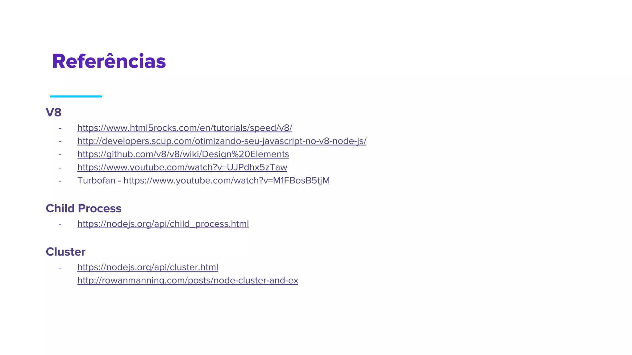 Referências
V8
- https://www.html5rocks.com/en/tutorials/speed/v8/
- http://developers.scup.com/otimizando-seu-javascript-no-v8-node-js/
- https://github.com/v8/v8/wiki/Design%20Elements
- https://www.youtube.com/watch?v=UJPdhx5zTaw
- Turbofan - https://www.youtube.com/watch?v=M1FBosB5tjM
Child Process
- https://nodejs.org/api/child_process.html
Cluster
- https://nodejs.org/api/cluster.html
- http://rowanmanning.com/posts/node-cluster-and-express/
 
