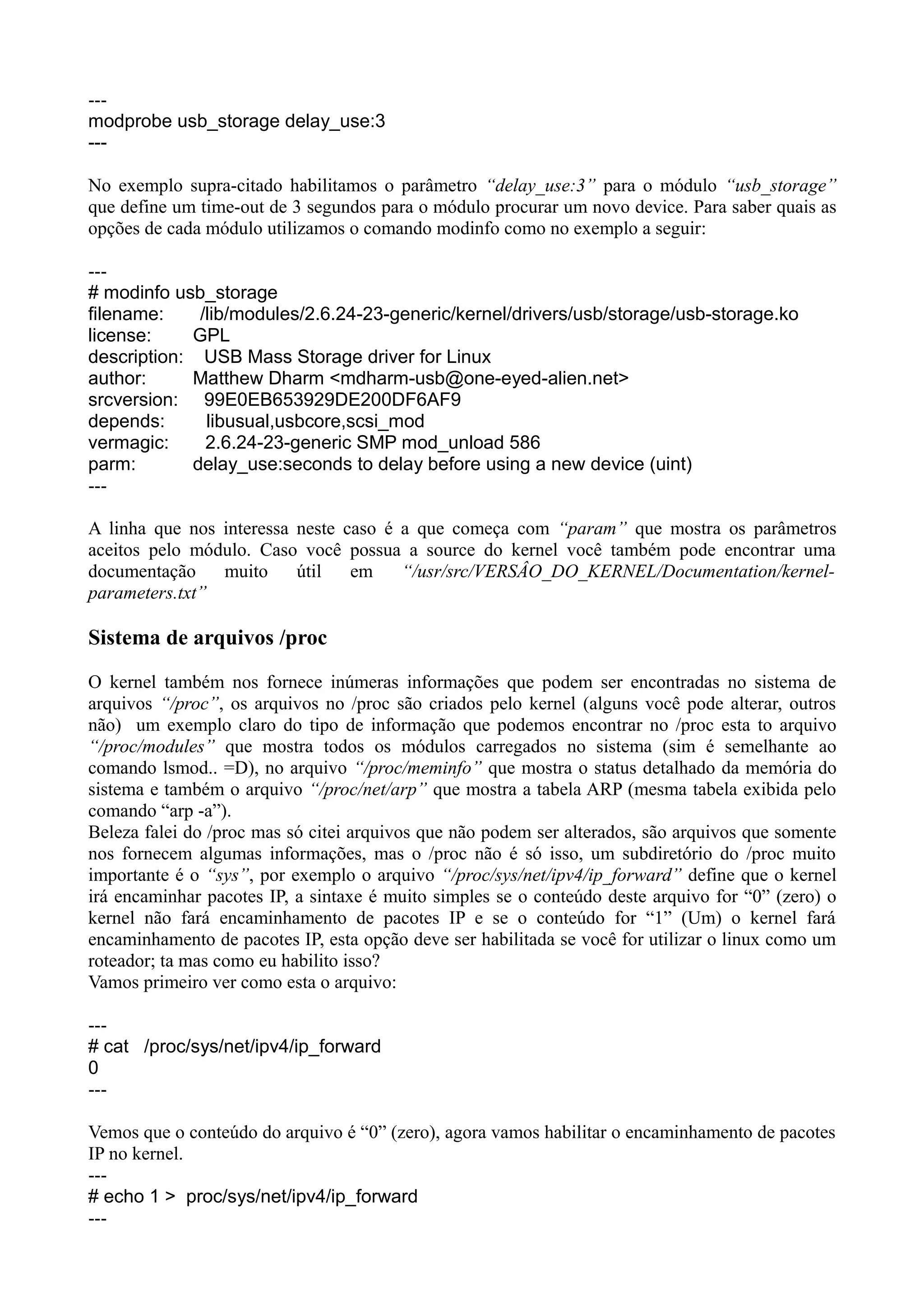 ---
modprobe usb_storage delay_use:3
---
No exemplo supra-citado habilitamos o parâmetro “delay_use:3” para o módulo “usb_storage”
que define um time-out de 3 segundos para o módulo procurar um novo device. Para saber quais as
opções de cada módulo utilizamos o comando modinfo como no exemplo a seguir:
---
# modinfo usb_storage
filename: /lib/modules/2.6.24-23-generic/kernel/drivers/usb/storage/usb-storage.ko
license: GPL
description: USB Mass Storage driver for Linux
author: Matthew Dharm <mdharm-usb@one-eyed-alien.net>
srcversion: 99E0EB653929DE200DF6AF9
depends: libusual,usbcore,scsi_mod
vermagic: 2.6.24-23-generic SMP mod_unload 586
parm: delay_use:seconds to delay before using a new device (uint)
---
A linha que nos interessa neste caso é a que começa com “param” que mostra os parâmetros
aceitos pelo módulo. Caso você possua a source do kernel você também pode encontrar uma
documentação muito útil em “/usr/src/VERSÂO_DO_KERNEL/Documentation/kernel-
parameters.txt”
Sistema de arquivos /proc
O kernel também nos fornece inúmeras informações que podem ser encontradas no sistema de
arquivos “/proc”, os arquivos no /proc são criados pelo kernel (alguns você pode alterar, outros
não) um exemplo claro do tipo de informação que podemos encontrar no /proc esta to arquivo
“/proc/modules” que mostra todos os módulos carregados no sistema (sim é semelhante ao
comando lsmod.. =D), no arquivo “/proc/meminfo” que mostra o status detalhado da memória do
sistema e também o arquivo “/proc/net/arp” que mostra a tabela ARP (mesma tabela exibida pelo
comando “arp -a”).
Beleza falei do /proc mas só citei arquivos que não podem ser alterados, são arquivos que somente
nos fornecem algumas informações, mas o /proc não é só isso, um subdiretório do /proc muito
importante é o “sys”, por exemplo o arquivo “/proc/sys/net/ipv4/ip_forward” define que o kernel
irá encaminhar pacotes IP, a sintaxe é muito simples se o conteúdo deste arquivo for “0” (zero) o
kernel não fará encaminhamento de pacotes IP e se o conteúdo for “1” (Um) o kernel fará
encaminhamento de pacotes IP, esta opção deve ser habilitada se você for utilizar o linux como um
roteador; ta mas como eu habilito isso?
Vamos primeiro ver como esta o arquivo:
---
# cat /proc/sys/net/ipv4/ip_forward
0
---
Vemos que o conteúdo do arquivo é “0” (zero), agora vamos habilitar o encaminhamento de pacotes
IP no kernel.
---
# echo 1 > proc/sys/net/ipv4/ip_forward
---
 