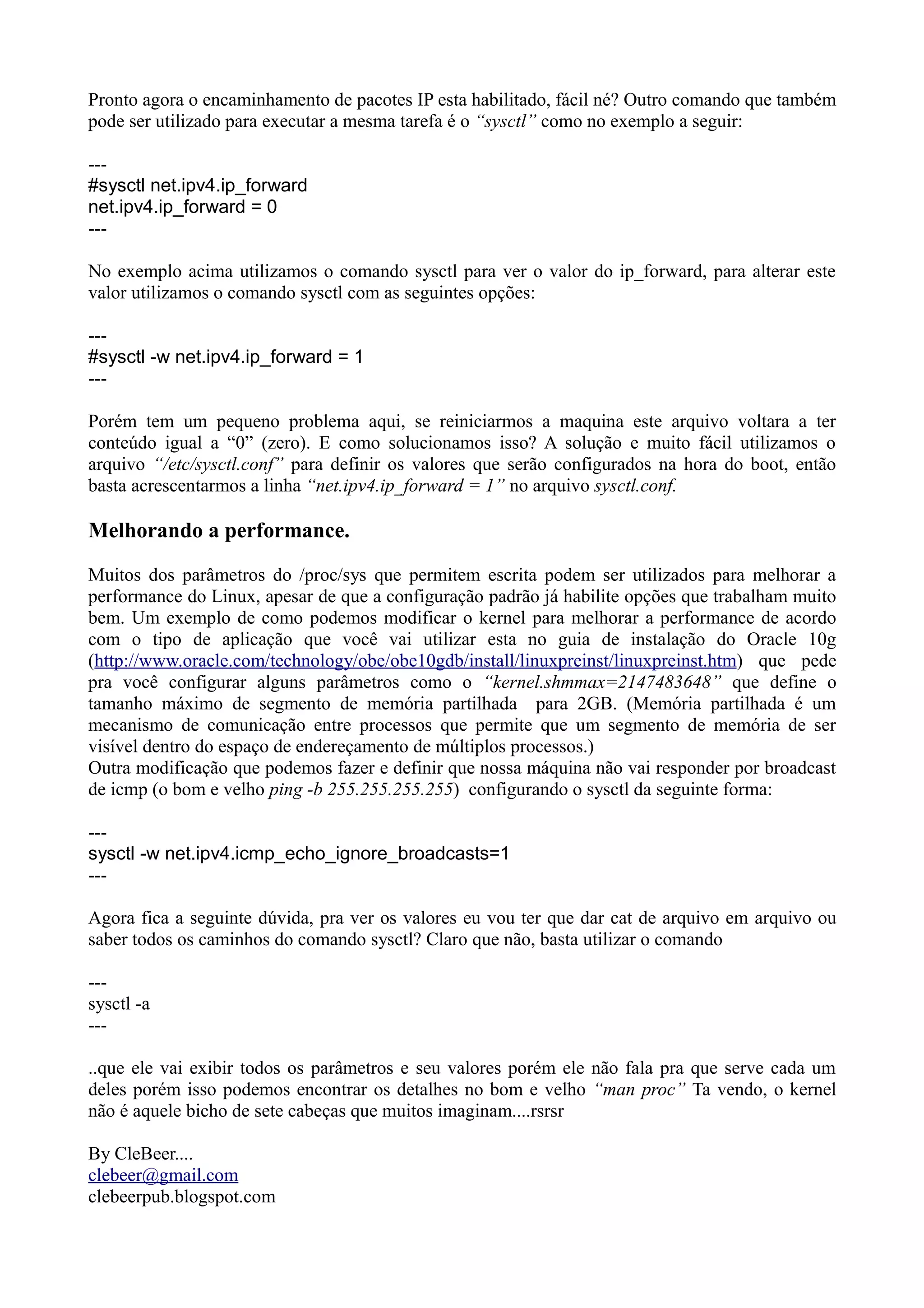 Pronto agora o encaminhamento de pacotes IP esta habilitado, fácil né? Outro comando que também
pode ser utilizado para executar a mesma tarefa é o “sysctl” como no exemplo a seguir:
---
#sysctl net.ipv4.ip_forward
net.ipv4.ip_forward = 0
---
No exemplo acima utilizamos o comando sysctl para ver o valor do ip_forward, para alterar este
valor utilizamos o comando sysctl com as seguintes opções:
---
#sysctl -w net.ipv4.ip_forward = 1
---
Porém tem um pequeno problema aqui, se reiniciarmos a maquina este arquivo voltara a ter
conteúdo igual a “0” (zero). E como solucionamos isso? A solução e muito fácil utilizamos o
arquivo “/etc/sysctl.conf” para definir os valores que serão configurados na hora do boot, então
basta acrescentarmos a linha “net.ipv4.ip_forward = 1” no arquivo sysctl.conf.
Melhorando a performance.
Muitos dos parâmetros do /proc/sys que permitem escrita podem ser utilizados para melhorar a
performance do Linux, apesar de que a configuração padrão já habilite opções que trabalham muito
bem. Um exemplo de como podemos modificar o kernel para melhorar a performance de acordo
com o tipo de aplicação que você vai utilizar esta no guia de instalação do Oracle 10g
(http://www.oracle.com/technology/obe/obe10gdb/install/linuxpreinst/linuxpreinst.htm) que pede
pra você configurar alguns parâmetros como o “kernel.shmmax=2147483648” que define o
tamanho máximo de segmento de memória partilhada para 2GB. (Memória partilhada é um
mecanismo de comunicação entre processos que permite que um segmento de memória de ser
visível dentro do espaço de endereçamento de múltiplos processos.)
Outra modificação que podemos fazer e definir que nossa máquina não vai responder por broadcast
de icmp (o bom e velho ping -b 255.255.255.255) configurando o sysctl da seguinte forma:
---
sysctl -w net.ipv4.icmp_echo_ignore_broadcasts=1
---
Agora fica a seguinte dúvida, pra ver os valores eu vou ter que dar cat de arquivo em arquivo ou
saber todos os caminhos do comando sysctl? Claro que não, basta utilizar o comando
---
sysctl -a
---
..que ele vai exibir todos os parâmetros e seu valores porém ele não fala pra que serve cada um
deles porém isso podemos encontrar os detalhes no bom e velho “man proc” Ta vendo, o kernel
não é aquele bicho de sete cabeças que muitos imaginam....rsrsr
By CleBeer....
clebeer@gmail.com
clebeerpub.blogspot.com
 