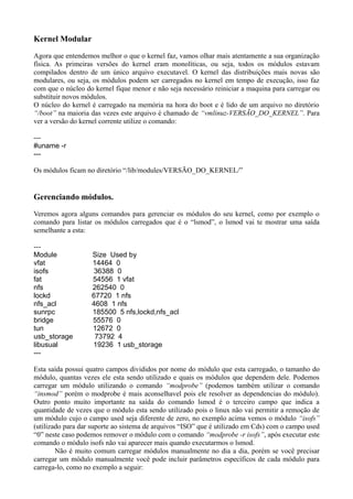 Kernel Modular
Agora que entendemos melhor o que o kernel faz, vamos olhar mais atentamente a sua organização
física. As primeiras versões do kernel eram monolíticas, ou seja, todos os módulos estavam
compilados dentro de um único arquivo executavel. O kernel das distribuições mais novas são
modulares, ou seja, os módulos podem ser carregados no kernel em tempo de execução, isso faz
com que o núcleo do kernel fique menor e não seja necessário reiniciar a maquina para carregar ou
substituir novos módulos.
O núcleo do kernel é carregado na memória na hora do boot e é lido de um arquivo no diretório
“/boot” na maioria das vezes este arquivo é chamado de “vmlinuz-VERSÃO_DO_KERNEL”. Para
ver a versão do kernel corrente utilize o comando:
---
#uname -r
---
Os módulos ficam no diretório “/lib/modules/VERSÃO_DO_KERNEL/”
Gerenciando módulos.
Veremos agora alguns comandos para gerenciar os módulos do seu kernel, como por exemplo o
comando para listar os módulos carregados que é o “lsmod”, o lsmod vai te mostrar uma saída
semelhante a esta:
---
Module Size Used by
vfat 14464 0
isofs 36388 0
fat 54556 1 vfat
nfs 262540 0
lockd 67720 1 nfs
nfs_acl 4608 1 nfs
sunrpc 185500 5 nfs,lockd,nfs_acl
bridge 55576 0
tun 12672 0
usb_storage 73792 4
libusual 19236 1 usb_storage
---
Esta saída possui quatro campos divididos por nome do módulo que esta carregado, o tamanho do
módulo, quantas vezes ele esta sendo utilizado e quais os módulos que dependem dele. Podemos
carregar um módulo utilizando o comando “modprobe” (podemos também utilizar o comando
“insmod” porém o modprobe é mais aconselhavel pois ele resolver as dependencias do módulo).
Outro ponto muito importante na saída do comando lsmod é o terceiro campo que indica a
quantidade de vezes que o módulo esta sendo utilizado pois o linux não vai permitir a remoção de
um módulo cujo o campo used seja diferente de zero, no exemplo acima vemos o módulo “isofs”
(utilizado para dar suporte ao sistema de arquivos “ISO” que é utilizado em Cds) com o campo used
“0” neste caso podemos remover o módulo com o comando “modprobe -r isofs”, após executar este
comando o módulo isofs não vai aparecer mais quando executarmos o lsmod.
Não é muito comum carregar módulos manualmente no dia a dia, porém se você precisar
carregar um módulo manualmente você pode incluir parâmetros específicos de cada módulo para
carrega-lo, como no exemplo a seguir:
 