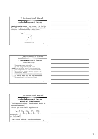 13 
O funcionamento do Mercado 
Paradoxo (Bem) de Giffen: é uma exceção à “Lei Geral da 
Demanda”, em que a curva é positivamente inclinada (relação 
direta) entre a quantidade demandada e o preço do bem. 
37 
Análise da Demanda de Mercado 
Preço da batata 
(R$) 
Quantidade demandada de batata 
O funcionamento do Mercado 
38 
Análise da Demanda de Mercado 
Paradoxo (Bem) de Giffen 
Comunidade Inglesa muito pobre. 
Ocorreu uma queda no preço da Batata. 
Como a população gastava a maior parte da renda 
com esse produto, o seu poder aquisitivo aumentou 
e como estavam saturados de batata, passaram a gas-tar 
com outros produtos. 
O preço da Batata caiu, bem como a quantidade 
demandada (curva positivamente inclinada). 
O funcionamento do Mercado 
39 
Análise da Demanda de Mercado 
Formato da Curva de Demanda 
Calculada estatisticamente e empiricamente, através de 
modelos econométricos. 
Funções: Tipo linear, potência, hiperbólica, etc. 
qd 
i = 3 – 0,5.pi +0,2.ps – 0,1.pc + 0,9.R 
Coeficientes 
em relação a qd 
i 
<0 >0 <0 >0 
Obs: a variável “Gosto” não é observável empiricamente. 
 