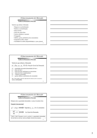 5 
O funcionamento do Mercado 
13 
Análise da Demanda de Mercado 
Variáveis que afetam a Demanda: 
• Riqueza (e sua distribuição) 
• Renda (e sua distribuição) 
• Preço do bem 
• Preço dos outros bens 
• Fatores climáticos e sazonais 
• Propaganda 
• Hábitos, gostos, preferências dos consumidores 
• Expectativas sobre o futuro 
• Facilidades de crédito (disponibilidade, tx. juros, prazos) 
O funcionamento do Mercado 
14 
Análise da Demanda de Mercado 
Variáveis que afetam a Demanda 
qd 
i = f( pi , ps , pc , R, G): Função Geral da Demanda 
qd 
i = quantidade procurada (demandada) do bem i 
pi = preço do bem i 
ps = preço dos bens substitutos ou concorrentes 
pc = preço dos bens complementares 
R = renda do consumidor 
G = gostos, hábitos e preferências do consumidor 
Obs.: Para estudar o efeito de cada uma das variáveis, deve-se recorrer à 
hipótese ceteris paribus. 
O funcionamento do Mercado 
Análise da Demanda de Mercado 
Relação entre a quantidade demandada e o preço do próprio bem 
Supondo ps , pc , R e G constantes 
15 
Função Convencional 
Lei Geral da Demanda 
Tudo o mais constante (ceteris paribus), a quantidade demandada 
de um bem ou serviço varia na relação inversa de seu preço. 
 