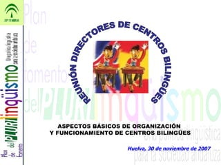 Huelva, 30 de noviembre de 2007 REUNIÓN DIRECTORES DE CENTROS BILINGÜES ASPECTOS BÁSICOS DE ORGANIZACIÓN  Y FUNCIONAMIENTO DE CENTROS BILINGÜES 