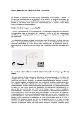 FUNCIONAMIENTO DE UN APARATO DE TELEVISIÓN



Un aparato de televisión se puede dividir básicamente en dos partes, a saber: La
primera de ellas dedicada a la recepción de la señal y la segunda encargada de
producir la imagen y el sonido. El funcionamiento básico de un TV no ha cambiado
mucho en los últimos años pero sí los componentes que se utilizan, siendo ahora
muchos de ellos circuitos integrados.

Producción de la imagen. La señal de TV

 Una vez comprendido el funcionamiento del tubo de rayos catódicos como elemento
imprescindible para la formación de imágenes, vamos a ver los mecanismos
electrónicos que hacen posible la formación de imágenes en movimiento en la pantalla
de la televisión.

 Lo más lógico consiste en analizar cómo es una señal de televisión, es decir, cómo se
forma y qué características tiene. La transmisión de una señal de televisión en color
consiste básicamente en cuatro etapas bien diferenciadas: la primera de ellas es,
evidentemente, la captación de una imagen real mediante una cámara adecuada para
ello.




La señal de vídeo debe transmitir la información sobre la imagen y sobre el
sonido

 En este proceso, la luz procedente del exterior es descompuesta en tres tipos de
componentes: rojo, azul y verde. A continuación hay que convertir las radiaciones
luminosas captadas por la cámara en señales eléctricas llamadas quot;señales de vídeoquot;.
Una vez obtenidas las señales de vídeo, son enviadas al receptor mediante algún tipo
de modulación. Por último, habrá que mandar cada una de las señales a su cañón
correspondiente, esto es, la señal procedente del componente de luz roja será enviada
al cañón rojo, y lo mismo sucede con las señales procedentes del componente de luz
azul y del componente de luz verde de la imagen que se quiere reproducir.
Paralelamente a este proceso se realiza la transmisión de la señal correspondiente al
componente de luz blanca y al de negra de la imagen, con el objeto de poder ser
visualizada también en los monitores de blanco y negro que no estén preparados para
la reproducción en color. En la actualidad existen diversos sistemas utilizados para
llevar a cabo la transmisión de las señales de vídeo, como pueden ser el NTSC, PAL o
SECAM.. No obstante, todos han de ser compatibles entre sí ya que, en caso
contrario, resultaría bastante incómodo, por no decir inviable, la comercialización de
aparatos de televisión donde sólo se pudieran reproducir imágenes captadas por el
 