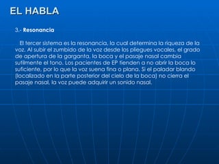 EL HABLA 3.-  Resonancia El tercer sistema es la resonancia, la cual determina la riqueza de la voz. Al subir el zumbido de la voz desde los pliegues vocales, el grado de apertura de la garganta, la boca y el pasaje nasal cambia sutilmente el tono. Los pacientes de EP tienden a no abrir la boca lo suficiente, por lo que la voz suena fina o plana. Si el paladar blando (localizado en la parte posterior del cielo de la boca) no cierra el pasaje nasal, la voz puede adquirir un sonido nasal. 