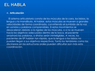 EL HABLA 4.-  Articulación El sistema articulatorio consta de los músculos de la cara, los labios, la lengua y la mandíbula. Al hablar, estos músculos se mueven a grandes velocidades de forma coordinada, convirtiendo el zumbido de la voz en sonidos y palabras comprensibles. Si estos movimientos se desaceleran debido a la rigidez de los músculos, o si no se mueven hacia los objetivos adecuados dentro de la boca, el paciente arrastrará las palabras, o éhstas serán ininteligibles. A veces, los pacientes de EP hablan tan rápido, que la lengua o los labios no pueden llegar a sus objetivos respectivos. Tanto los temblores como las discinesias en las estructuras orales pueden dificultar aún más esta coordinación. 