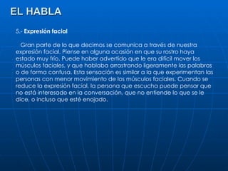 EL HABLA 5.-  Expresión facial Gran parte de lo que decimos se comunica a través de nuestra expresión facial. Piense en alguna ocasión en que su rostro haya estado muy frío. Puede haber advertido que le era difícil mover los músculos faciales, y que hablaba arrastrando ligeramente las palabras o de forma confusa. Esta sensación es similar a la que experimentan las personas con menor movimiento de los músculos faciales. Cuando se reduce la expresión facial, la persona que escucha puede pensar que no está interesado en la conversación, que no entiende lo que se le dice, o incluso que esté enojado. 