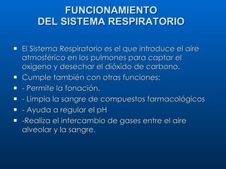 FUNCIONAMIENTO DEL SISTEMA RESPIRATORIO El Sistema Respiratorio es el que introduce el aire atmosférico en los pulmones para captar el oxigeno y desechar el dióxido de carbono.  Cumple también con otras funciones: - Permite la fonación. - Limpia la sangre de compuestos farmacológicos - Ayuda a regular el pH -Realiza el intercambio de gases entre el aire alveolar y la sangre. 