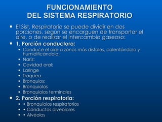 El Sist. Respiratorio se puede dividir en dos porciones, según se encarguen de transportar el aire, o de realizar el intercambio gaseoso: 1. Porción conductora: Conduce el aire a zonas más distales, calentándolo y humidificándolo: Nariz: Cavidad oral: Laringe Traquea Bronquios: Bronquiolos Bronquiolos terminales 2. Porción respiratoria: •  Bronquiolos respiratorios •  Conductos alveolares •  Alvéolos FUNCIONAMIENTO DEL SISTEMA RESPIRATORIO 