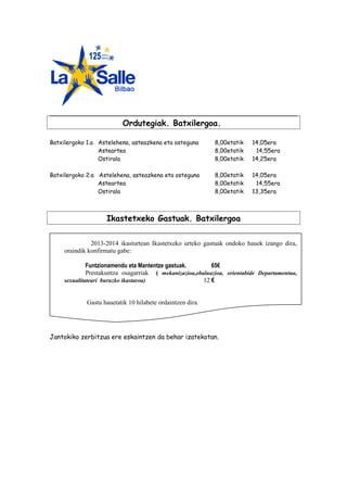 Ordutegiak. Batxilergoa.
Batxilergoko 1.a Astelehena, asteazkena eta osteguna
Asteartea
Ostirala

8,00etatik
8,00etatik
8,00etatik

14,05era
14,55era
14,25era

Batxilergoko 2.a Astelehena, asteazkena eta osteguna
Asteartea
Ostirala

8,00etatik
8,00etatik
8,00etatik

14,05era
14,55era
13,35era

Ikastetxeko Gastuak. Batxilergoa
2013-2014 ikasturtean Ikastetxeko urteko gastuak ondoko hauek izango dira,
oraindik konfirmatu gabe:
Funtzionamendu eta Mantentze gastuak.
65€
Prestakuntza osagarriak ( mekanizazioa,ebaluazioa, orientabide Departamentua,
sexualitateari buruzko ikastaroa)
12 €
Gastu hauetatik 10 hilabete ordaintzen dira.

Jantokiko zerbitzua ere eskaintzen da behar izatekotan.

 