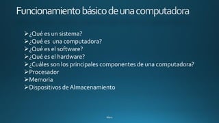 ➢¿Qué es un sistema?
➢¿Qué es una computadora?
➢¿Qué es el software?
➢¿Qué es el hardware?
➢¿Cuáles son los principales componentes de una computadora?
➢Procesador
➢Memoria
➢Dispositivos de Almacenamiento
 