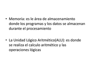 • Memoria: es le área de almacenamiento
donde los programas y los datos se almacenan
durante el procesamiento
• La Unidad Lógico Aritmético(ALU): es donde
se realiza el calculo aritmético y las
operaciones lógicas
 