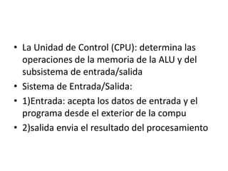 • La Unidad de Control (CPU): determina las
operaciones de la memoria de la ALU y del
subsistema de entrada/salida
• Sistema de Entrada/Salida:
• 1)Entrada: acepta los datos de entrada y el
programa desde el exterior de la compu
• 2)salida envia el resultado del procesamiento
 