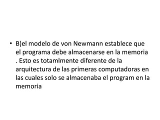 • B)el modelo de von Newmann establece que
el programa debe almacenarse en la memoria
. Esto es totamlmente diferente de la
arquitectura de las primeras computadoras en
las cuales solo se almacenaba el program en la
memoria
 