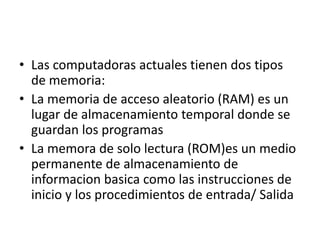 • Las computadoras actuales tienen dos tipos
de memoria:
• La memoria de acceso aleatorio (RAM) es un
lugar de almacenamiento temporal donde se
guardan los programas
• La memora de solo lectura (ROM)es un medio
permanente de almacenamiento de
informacion basica como las instrucciones de
inicio y los procedimientos de entrada/ Salida
 