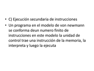 • C) Ejecución secundaria de instrucciones
• Un programa en el modelo de von newmann
se conforma deun numero finito de
instrucciones en este modelo la unidad de
control trae una instrucción de la memoria, la
interpreta y luego la ejecuta
 