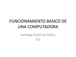 FUNCIONAMIENTO BASICO DE
UNA COMPUTADORA
Santiago Gutiérrez Núñez
4 D
 
