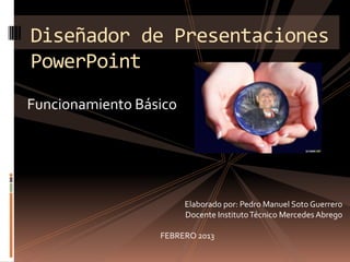 Diseñador de Presentaciones
PowerPoint
Funcionamiento Básico




                        Elaborado por: Pedro Manuel Soto Guerrero
                        Docente Instituto Técnico Mercedes Abrego

                  FEBRERO 2013
 