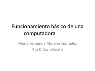 Funcionamiento bàsico de una
computadora
Maria Fernanda Morales Gonzàlez
4to D Bachillerato
 