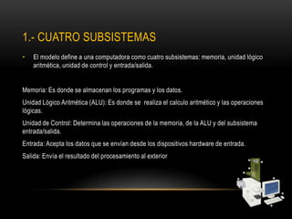 1.- CUATRO SUBSISTEMAS
• El modelo define a una computadora como cuatro subsistemas: memoria, unidad lógico
aritmética, unidad de control y entrada/salida.
Memoria: Es donde se almacenan los programas y los datos.
Unidad Lógico Aritmética (ALU): Es donde se realiza el calculo aritmético y las operaciones
lógicas.
Unidad de Control: Determina las operaciones de la memoria, de la ALU y del subsistema
entrada/salida.
Entrada: Acepta los datos que se envían desde los dispositivos hardware de entrada.
Salida: Envía el resultado del procesamiento al exterior
 