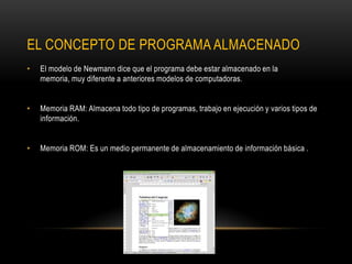 EL CONCEPTO DE PROGRAMA ALMACENADO
• El modelo de Newmann dice que el programa debe estar almacenado en la
memoria, muy diferente a anteriores modelos de computadoras.
• Memoria RAM: Almacena todo tipo de programas, trabajo en ejecución y varios tipos de
información.
• Memoria ROM: Es un medio permanente de almacenamiento de información básica .
 