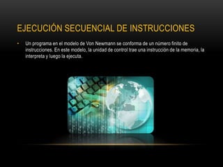 EJECUCIÓN SECUENCIAL DE INSTRUCCIONES
• Un programa en el modelo de Von Newmann se conforma de un número finito de
instrucciones. En este modelo, la unidad de control trae una instrucción de la memoria, la
interpreta y luego la ejecuta.
 