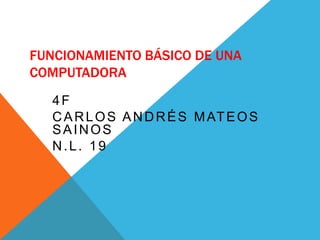 FUNCIONAMIENTO BÁSICO DE UNA
COMPUTADORA
4F
CARLOS ANDRÉS MATEOS
SAINOS
N.L. 19
 