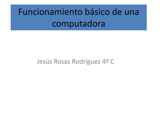 Funcionamiento básico de una
computadora
Jesús Rosas Rodríguez 4º C
 