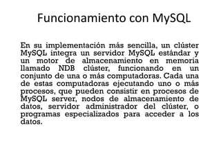 Funcionamiento con MySQL
En su implementación más sencilla, un clúster
MySQL integra un servidor MySQL estándar y
un motor de almacenamiento en memoria
llamado NDB clúster, funcionando en un
conjunto de una o más computadoras. Cada una
de estas computadoras ejecutando uno o más
procesos, que pueden consistir en procesos de
MySQL server, nodos de almacenamiento de
datos, servidor administrador del clúster, o
programas especializados para acceder a los
datos.

 