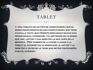 TABLET
 Una tableta es un tipo de computadora que el
mismo equipamiento de una computadora que tiene
pantalla táctil que permite descargar mucho más
programas el hardware y el software es lo mismo
que una laptop y una desktop lo que varía es la
memoria. PDA también se la puede llamar a la
Tablet el internet es lo mismo que la laptop y la
desktop a veces se le tiene que meter contraseña
para el internet.
 
