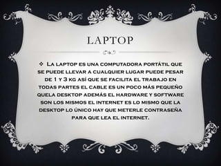 LAPTOP
 La laptop es una computadora portátil que
se puede llevar a cualquier lugar puede pesar
  de 1 y 3 kg así que se facilita el trabajo en
todas partes el cable es un poco más pequeño
quela desktop además el hardware y software
 son los mismos el internet es lo mismo que la
desktop lo único hay que meterle contraseña
            para que lea el internet.
 
