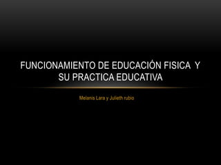 FUNCIONAMIENTO DE EDUCACIÓN FISICA Y 
SU PRACTICA EDUCATIVA 
Melanis Lara y Julieth rubio 
 