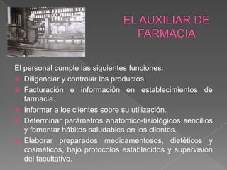 El personal cumple las siguientes funciones:
 Diligenciar y controlar los productos.
 Facturación e información en establecimientos de
   farmacia.
 Informar a los clientes sobre su utilización.
 Determinar parámetros anatómico-fisiológicos sencillos
   y fomentar hábitos saludables en los clientes.
 Elaborar preparados medicamentosos, dietéticos y
   cosméticos, bajo protocolos establecidos y supervisión
   del facultativo.
 