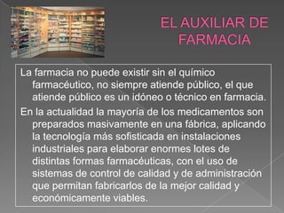 La farmacia no puede existir sin el químico
  farmacéutico, no siempre atiende público, el que
  atiende público es un idóneo o técnico en farmacia.
En la actualidad la mayoría de los medicamentos son
  preparados masivamente en una fábrica, aplicando
  la tecnología más sofisticada en instalaciones
  industriales para elaborar enormes lotes de
  distintas formas farmacéuticas, con el uso de
  sistemas de control de calidad y de administración
  que permitan fabricarlos de la mejor calidad y
  económicamente viables.
 