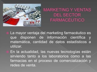  La mayor ventaja del marketing farmacéutico es
  que disponen de información científica y
  matemática, cantidad de datos estadísticos a
  utilizar.
 En la actualidad, las nuevas tecnologías están
  sirviendo tanto a los laboratorios como a las
  farmacias en el proceso de comercialización y
  redes de venta.
 