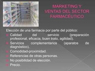 Elección de una farmacia por parte del público:
 Calidad         del       servicio        (preparación
  profesional, eficacia, buen trato, agilidad).
 Servicios     complementarios        (aparatos      de
  diagnóstico).
 Comodidad-proximidad.
 Referencias de otras personas.
 No posibilidad de elección.
 Precio.
 
