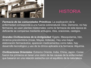 Farmacia de las comunidades Primitivas: La explicación de la
enfermedad corresponde a una fuerza sobrenatural: Dios, Demonio, no hay
fármacos, se usan plantas medicinales; como la farmacia de esta época es
deficiente se compensa mediante artilugios, ritos, oraciones, castigos.

Grandes Civilizaciones de la Antigüedad: Egipto, Mesopotamia, Irán,
América precolombina (Incas, Mayas, Aztecas). Hay una mayor
elaboración farmacéutica, aparecen medicamentos como tales, hay
desarrollo tecnológico y uso de la clínica aplicada a la farmacia: Alquimia.

Civilizaciones Orientales: Extremo Oriente, India, China, Japón, Corea:
fueron los primeros en tener una visión de las causas de la enfermedad,
que basaron en una relación estrecha con el equilibrio de la naturaleza.
 