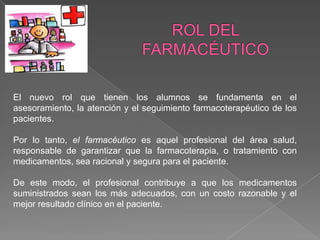 El nuevo rol que tienen los alumnos se fundamenta en el
asesoramiento, la atención y el seguimiento farmacoterapéutico de los
pacientes.

Por lo tanto, el farmacéutico es aquel profesional del área salud,
responsable de garantizar que la farmacoterapia, o tratamiento con
medicamentos, sea racional y segura para el paciente.

De este modo, el profesional contribuye a que los medicamentos
suministrados sean los más adecuados, con un costo razonable y el
mejor resultado clínico en el paciente.
 