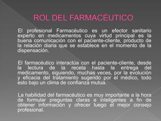El profesional Farmacéutico es un efector sanitario
experto en medicamentos cuya virtud principal es la
buena comunicación con el paciente-cliente, producto de
la relación diaria que se establece en el momento de la
dispensación.

El farmacéutico interactúa con el paciente-cliente, desde
la lectura de la receta hasta la entrega del
medicamento, siguiendo, muchas veces, por la evolución
y eficacia del tratamiento sugerido por el médico, todo
esto bajo un clima de confianza mutua.

La habilidad del farmacéutico es muy importante a la hora
de formular preguntas claras e inteligentes a fin de
obtener información y ofrecer luego el mejor consejo
profesional.
 