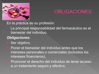 En la práctica de su profesión:
  La principal responsabilidad del farmacéutico es el
  bienestar del individuo.
Obligaciones:
 Ser objetivo,
 Poner el bienestar del individuo antes que los
  intereses personales o comerciales (incluidos los
  intereses financieros),
 Promover el derecho del individuo de tener acceso
  a un tratamiento seguro y efectivo,
 