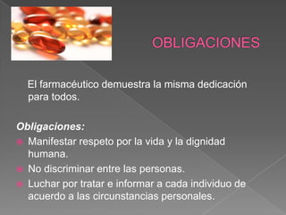 El farmacéutico demuestra la misma dedicación
  para todos.

Obligaciones:
 Manifestar respeto por la vida y la dignidad
  humana.
 No discriminar entre las personas.
 Luchar por tratar e informar a cada individuo de
  acuerdo a las circunstancias personales.
 