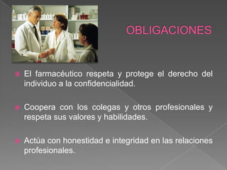    El farmacéutico respeta y protege el derecho del
    individuo a la confidencialidad.

   Coopera con los colegas y otros profesionales y
    respeta sus valores y habilidades.

   Actúa con honestidad e integridad en las relaciones
    profesionales.
 