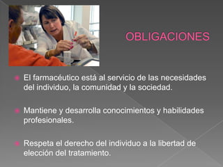    El farmacéutico está al servicio de las necesidades
    del individuo, la comunidad y la sociedad.

   Mantiene y desarrolla conocimientos y habilidades
    profesionales.

   Respeta el derecho del individuo a la libertad de
    elección del tratamiento.
 