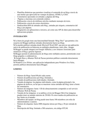 -   Plantillas dinámicas que permiten visualizar el contenido de un blog a través de
     una intefaz que aprovecha las ventajas de jQuery, HTML5 y CSS3.
 -   Comentarios opcionales en entradas y páginas del blog.
 -    Páginas a síncronas con contenido estático.
 -   Publicación a través de teléfonos móviles mediante mensajes de texto.
 -   Publicación a través de correo electrónico.
 -   Sindicaciñón RSS de entradas enle blog , entradas por etiquets, comentarios del
     blog y por páginas.
 -   Integración con aplicaciones a terceros, así como una API de datos para desarrollar
     aplicaciones propias.

INTEGRACIÓN

X La barra de google tiene una funcionalidad llamada “Blog This!” que permite a los
usuarios de Blogger publicar entradas directamente hacia sus blogs.
X Se pueden publicar entradas desde Micrisoft Word 2007, que provee una aplicación
nativa de publicación en bitácoras en múltiples plataformas, entre ellas , blogge.
X Blogger se puede integrar con Google AdSense y con Amazon Associates para
monetizar el blog y generar ingresos.
X Blogger permite la administración de blogs entre múltiples autores, permitiendo crear
blogs grupales o colaborativos.
 X Google Docs y álbumes Web de Pacasa permiten publicar contenido dorectamene
hacia Blogger.
X Windows Live Writer, una aplicación independiente para Windows live Suite,
permite publicar directamente hacia Blogger.

LIMITES


 -   Número de blogs: hasta100 pòr cada cuenta.
 -   Número de publicaciones por blog: ilimitado.ç
 -   Tamaño de publicaciones individuales: ilimitado.
 -   Tamaño de páginas: las páginas individuales, como la página principal o las
     páginas de archivos, en las que se muestran varias entradas del blog, tiene u límite
     de comentarios.
 -   Número de imágenes: hasta 1 Gb de almacenamiento compatido co nel servicio
     Álbumes Web de Picasa.
 -   Tamaño de las imágenes: si se publica a trvés de Blogger Móvil las imágenes
     pueden tener un tamaño máximo de 250 Kb. Po otros medios de publicación no
     hay límite en el tamaño.
 -   Miembros del equipo: un blog puede tener hasta 100 miembros con roles de
     edministradores o autores.
 -   Número de etiquetas: hasta 2000 etiquetas únicas por blog y 20 por entrada de
     blog.
 -   Descripción del blog: limitada a 500 caracteres, sin código HTLM.
 