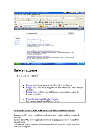 Enlaces externos
   ENLACES DE INTERÉS



           •   Blogger,http://www.bloger.com/, Sitio oficial de Blogger
           •   Blogger Buzz,http://buzz.blogger.com/ noticias oficiales sobre Blogger
               en inglés
           •   Blogger Buzz-es,http://buzz-es.blogspot.com noticias oficiales de
               Blogger en español

           •   Centro de Asistencia Oficial en Español,
               http://support.google.com/blogger/?hl=es



El editor de entradas BLOGGER ofrece tres modos de funcionamiento:

Redactar: modo wysiwvg en el que puede manipular el texto mediante botones de
formato.
Edición de HTML: modo de procesamiento en el que puede editar el código html
manualmente.
 Vista previa: ofrece una vista preliminar completa de la entrada que incluye título,
vínculos e imágenes.
 