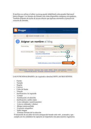 Si prefiere no utilizar el editor wysiwyg puede inhabilitarlo enla pestaña OpcionesI
básica blogger. Los botones de formato sólo están disponibles enalgunos navegadores.
También dispones de teclas de acceso directo que agilizan enormente el proceso de
creación de entradas.




LAS FUNCIONALIDADES ( de izquierda a derecha) SON LAS SIGUIENTES:

 - Fuente
 - Tamaño
 - Negrita
 - Cursiva
 - Color de fuente
 - Vínculo
 - Justificación a la izquierda
 - Centrar
 - Justificación a la derecha
 - Justificación a ambos lados
 - Lista ordenada ( numéricamente)
 - Lista no ordenada ( viñetas)
 - Bloque entrecomillado
 - Corrector ortográfico
 - Subir imagen
 - Eliminar formato de la selección
 El desarrollo de un editor de texto enriquecido basado enla web , avanzado y que
 cumpla con los estándares ha supuesto un importante reto para nuestros ingenieros.
 