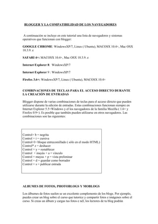 BLOGGER Y LA COMPATIBILIDAD DE LOS NAVEGADORES


 A continuación se incluye en este tutorial una lista de navegadores y sistemas
operativos que funcionan con blogger:

GOOGLE CHROME: WindowsXP/7, Linux ( Ubuntu), MACOSX 10.4+, Mac OSX
10.3.9. e

SAFARI 4+: MACOSX 10.4+, Mac OSX 10.3.9. e

Internet Explorer 8: WindowsXP/7

Internet Explorer 9 : WindowsXP/7

Firefox 3.6+: WindowsXP/7, Linux ( Ubuntu), MACOSX 10.4+


COMBINACIONES DE TECLAS PARA EL ACCESO DIRECTO DURANTE
LA CREACIÓN DE ENTRADAS

Blogger dispone de varias combinaciones de teclas para el acceso directo que pueden
utilizarse durante la edición de entradas. Estas combinaciones funcionan siempre en
Internet Explorer 5.5+Windows y el los navegadores de la familia Mozilla ( 1.6+ y
Firefox 0.9+). Es posible que también pueden utilizarse en otros navegadores. Las
combinaciones son las siguientes:




Control+ b = negrita
Control + i = cursiva
Control+l= bloque entrecomillado ( sólo en el modo HTML)
Control* z = deshacer
Control + y = restablecer
Control + mayús + a = vínculo
Control + mayus + p = vista preliminar
Control + d = guardar como borrador
Control + s = publicar entrada




ALBUMES DE FOTOS, PHOTOBLOGS Y MOBLOGS

Los álbumes de fotos suelen se un excelente complemento de los blogs. Por ejemplo,
puedes crear un blog sobre el curso que tutorice y compartir fotos e imágenes sobre el
curso. Si creas un álbum y cargas tus fotos e nél, los lectores de tu blog podrán
 