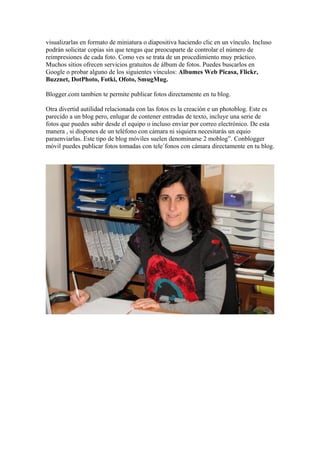 visualizarlas en formato de miniatura o diapositiva haciendo clic en un vínculo. Incluso
podrán solicitar copias sin que tengas que preocuparte de controlar el número de
reimpresiones de cada foto. Como ves se trata de un procedimiento muy práctico.
Muchos sitios ofrecen servicios gratuitos de álbum de fotos. Puedes buscarlos en
Google o probar alguno de los siguientes vínculos: Albumes Web Picasa, Flickr,
Buzznet, DotPhoto, Fotki, Ofoto, SmugMug.

Blogger.com tambien te permite publicar fotos directamente en tu blog.

Otra divertid autilidad relacionada con las fotos es la creación e un photoblog. Este es
parecido a un blog pero, enlugar de contener entradas de texto, incluye una serie de
fotos que puedes subir desde el equipo o incluso enviar por correo electrónico. De esta
manera , si dispones de un teléfono con cámara ni siquiera necesitarás un equio
paraenviarlas. Este tipo de blog móviles suelen denominarse 2 moblog”. Conblogger
móvil puedes publicar fotos tomadas con tele´fonos con cámara directamente en tu blog.
 
